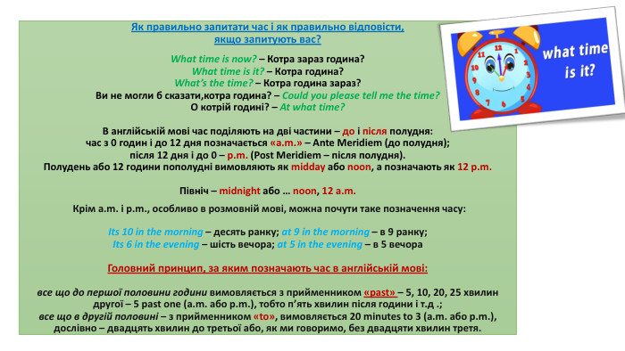  Як правильно запитати час і як правильно відповісти, якщо запитують вас?What time is now? – Котра зараз година?What time is it? – Котра година?What’s the time? – Котра година зараз?Ви не могли б сказати,котра година? – Could you please tell me the time?О котрій годині? – At what time?В англійській мові час поділяють на дві частини – до і після полудня:час з 0 годин і до 12 дня позначається «a.m.» – Ante Meridiem (до полудня);після 12 дня і до 0 – p.m. (Post Meridiem – після полудня). Полудень або 12 години пополудні вимовляють як midday або noon, а позначають як 12 p.m. Північ – midnight або … noon, 12 a.m. Крім a.m. і p.m., особливо в розмовній мові, можна почути таке позначення часу: Its 10 in the morning – десять ранку; at 9 in the morning – в 9 ранку;Its 6 in the evening – шість вечора; at 5 in the evening – в 5 вечора. Головний принцип, за яким позначають час в англійській мові:все що до першої половини години вимовляється з прийменником «past» – 5, 10, 20, 25 хвилин другої – 5 past one (a.m. або p.m.), тобто п’ять хвилин після години і т.д .;все що в другій половині – з прийменником «to», вимовляється 20 minutes to 3 (a.m. або p.m.), дослівно – двадцять хвилин до третьої або, як ми говоримо, без двадцяти хвилин третя.