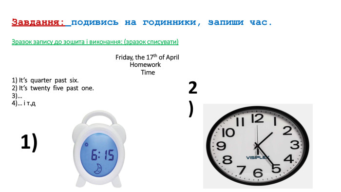  Завдання: подивись на годинники, запиши час. Зразок запису до зошита і виконання: (зразок списувати) Friday, the 17th of April Homework Time1) It’s quarter past six.2) It’s twenty five past one.3)…4)… і т.д1)2)
