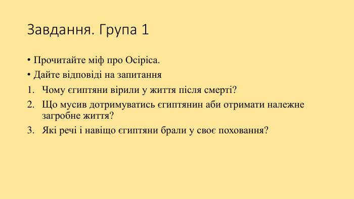 Завдання. Група 1 Прочитайте міф про Осіріса. Дайте відповіді на запитання. Чому єгиптяни вірили у життя після смерті? Що мусив дотримуватись єгиптянин аби отримати належне загробне життя?Які речі і навіщо єгиптяни брали у своє поховання?