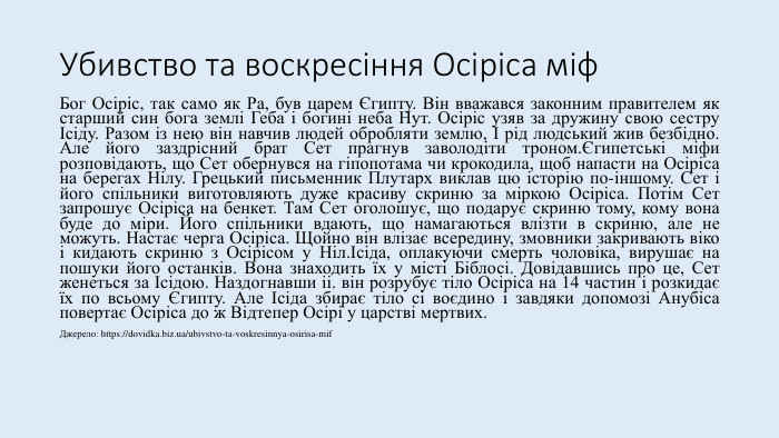 Убивство та воскресіння Осіріса міф. Бог Осіріс, так само як Ра, був царем Єгипту. Він вважався законним правителем як старший син бога землі Геба і богині неба Нут. Осіріс узяв за дружину свою сестру Ісіду. Разом із нею він навчив людей обробляти землю, І рід людський жив безбідно. Але його заздрісний брат Сет прагнув заволодіти троном.Єгипетські міфи розповідають, що Сет обернувся на гіпопотама чи крокодила, щоб напасти на Осіріса на берегах Нілу. Грецький письменник Плутарх виклав цю історію по-іншому. Сет і його спільники виготовляють дуже красиву скриню за міркою Осіріса. Потім Сет запрошує Осіріса на бенкет. Там Сет оголошує, що подарує скриню тому, кому вона буде до міри. Його спільники вдають, що намагаються влізти в скриню, але не можуть. Настає черга Осіріса. Щойно він влізає всередину, змовники закривають віко і кидають скриню з Осірісом у Ніл.Ісіда, оплакуючи смерть чоловіка, вирушає на пошуки його останків. Вона знаходить їх у місті Біблосі. Довідавшись про це, Сет женеться за Ісідою. Наздогнавши іі. він розрубує тіло Осіріса на 14 частин і розкидає їх по всьому Єгипту. Але Ісіда збирає тіло сі воєдино і завдяки допомозі Анубіса повертає Осіріса до ж Відтепер Осірі у царстві мертвих. Джерело: https://dovidka.biz.ua/ubivstvo-ta-voskresinnya-osirisa-mif