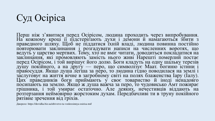 Суд Осіріса. Перш ніж з’явитися перед Осірісом, людина проходить через випробування. На кожному кроці ії підстерігають духи і демони й намагаються збити з праведного шляху. Щоб не піддатися їхній владі, людина повинна постійно повторювати заклинання і розгадувати написи на численних воротях, що ведуть у царство мертвих. Тому, хто не вміє читати, доводиться покладатися на заклинання, які промовляють замість нього живі Нарешті померлий постає перед Осірісом, і той вирішує його долю. Боги кладуть на одну шальку терезів душу покійного, а на другу — перо, що символізує Маат. богиню істини і правосуддя. Якщо душа легша за перо, то людина гідно поводилася на землі і заслуговує на життя вічне в загробному світі на полях блаженства Іару (Іалу). Цих праведників боги приймають у своє товариство й іноді ненадовго посипають на землю. Якщо ж душа важча за перо, то чудовисько Амт пожирає грішника, і той умирає остаточно. Але деяких, нечестивців віддають на розтерзання неймовірно жорстоким духам. Передбачливі ти в труну покійного рятівне зречення від гріхів. Джерело: https://dovidka.biz.ua/ubivstvo-ta-voskresinnya-osirisa-mif
