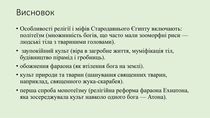 Висновок. Особливості релігії і міфів Стародавнього Єгипту включають: політеїзм (множинність богів, що часто мали зооморфні риси — людські тіла з твариними головами). заупокійний культ (віра в загробне життя, муміфікація тіл, будівництво пірамід і гробниць). обожнення фараона (як втілення бога на землі). культ природи та тварин (шанування священних тварин, наприклад, священного жука-скарабея). перша спроба монотеїзму (релігійна реформа фараона Ехнатона, яка зосереджувала культ навколо одного бога — Атона). 