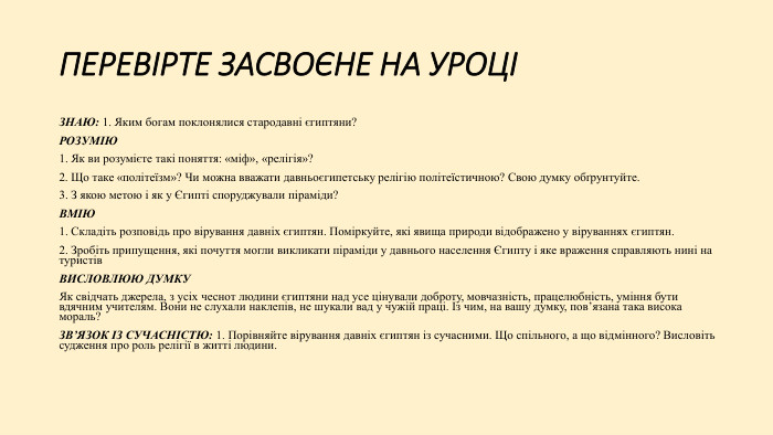 ПЕРЕВІРТЕ ЗАСВОЄНЕ НА УРОЦІЗНАЮ: 1. Яким богам поклонялися стародавні єгиптяни?РОЗУМІЮ1. Як ви розумієте такі поняття: «міф», «релігія»?2. Що таке «політеїзм»? Чи можна вважати давньоєгипетську релігію політеїстичною? Свою думку обґрунтуйте.3. З якою метою і як у Єгипті споруджували піраміди?ВМІЮ1. Складіть розповідь про вірування давніх єгиптян. Поміркуйте, які явища природи відображено у віруваннях єгиптян.2. Зробіть припущення, які почуття могли викликати піраміди у давнього населення Єгипту і яке враження справляють нині на туристів. ВИСЛОВЛЮЮ ДУМКУЯк свідчать джерела, з усіх чеснот людини єгиптяни над усе цінували доброту, мовчазність, працелюбність, уміння бути вдячним учителям. Вони не слухали наклепів, не шукали вад у чужій праці. Із чим, на вашу думку, пов’язана така висока мораль?ЗВ’ЯЗОК ІЗ СУЧАСНІСТЮ: 1. Порівняйте вірування давніх єгиптян із сучасними. Що спільного, а що відмінного? Висловіть судження про роль релігії в житті людини.