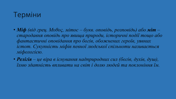 Терміни. Міф (від грец. Μυθος, мітос – букв. оповідь, розповідь) або міт – стародавня оповідь про явища природи, історичні події тощо або фантастичні оповідання про богів, обожнених героїв, уявних істот. Сукупність міфів певної людської спільноти називається міфологією. Релігія – це віра в існування надприродних сил (богів, духів, душ), їхню здатність впливати на світ і долю людей та поклоніння їм.