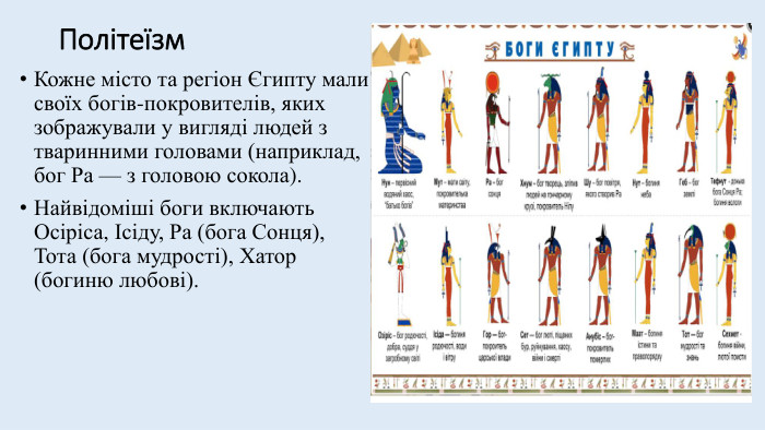 Політеїзм. Кожне місто та регіон Єгипту мали своїх богів-покровителів, яких зображували у вигляді людей з тваринними головами (наприклад, бог Ра — з головою сокола). Найвідоміші боги включають Осіріса, Ісіду, Ра (бога Сонця), Тота (бога мудрості), Хатор (богиню любові). 