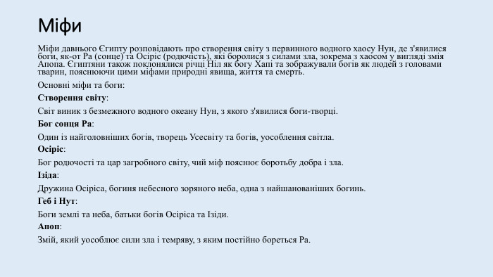 Міфи. Міфи давнього Єгипту розповідають про створення світу з первинного водного хаосу Нун, де з'явилися боги, як-от Ра (сонце) та Осіріс (родючість), які боролися з силами зла, зокрема з хаосом у вигляді змія Апопа. Єгиптяни також поклонялися річці Ніл як богу Хапі та зображували богів як людей з головами тварин, пояснюючи цими міфами природні явища, життя та смерть. Основні міфи та боги: Створення світу: Світ виник з безмежного водного океану Нун, з якого з'явилися боги-творці. Бог сонця Ра: Один із найголовніших богів, творець Усесвіту та богів, уособлення світла. Осіріс: Бог родючості та цар загробного світу, чий міф пояснює боротьбу добра і зла. Ізіда: Дружина Осіріса, богиня небесного зоряного неба, одна з найшанованіших богинь. Геб і Нут: Боги землі та неба, батьки богів Осіріса та Ізіди. Апоп: Змій, який уособлює сили зла і темряву, з яким постійно бореться Ра. 