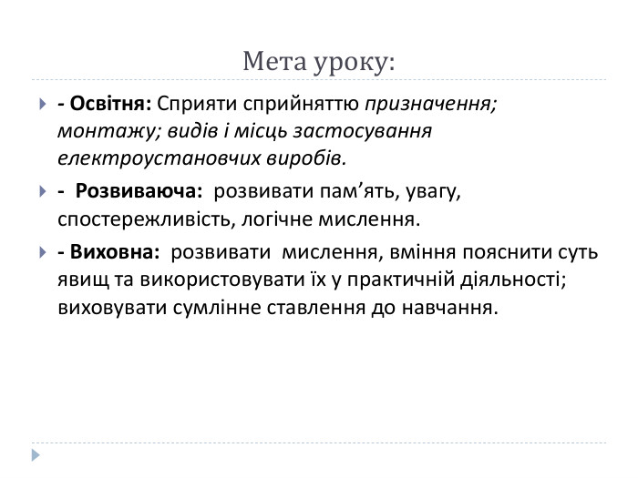 Мета уроку:- Освітня: Сприяти сприйняттю призначення; монтажу; видів і місць застосування електроустановчих виробів.-  Розвиваюча:  розвивати пам’ять, увагу, спостережливість, логічне мислення.- Виховна:  розвивати  мислення, вміння пояснити суть явищ та використовувати їх у практичній діяльності; виховувати сумлінне ставлення до навчання.