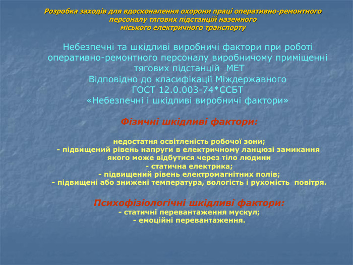 Розробка заходів для вдосконалення охорони праці оперативно-ремонтного  персоналу тягових підстанцій наземного  міського електричного транспорту  Небезпечні та шкідливі виробничі фактори при роботі  оперативно-ремонтного персоналу виробничому приміщенні  тягових підстанцій  МЕТ Відповідно до класифікації Міждержавного  ГОСТ 12.0.003-74*ССБТ  «Небезпечні і шкідливі виробничі фактори»   Фізичні шкідливі фактори:  недостатня освітленість робочої зони; - підвищений рівень напруги в електричному ланцюзі замикання  якого може відбутися через тіло людини - статична електрика; - підвищений рівень електромагнітних полів; - підвищені або знижені температура, вологість і рухомість  повітря.  Психофізіологічні шкідливі фактори: - статичні перевантаження мускул; - емоційні перевантаження. 