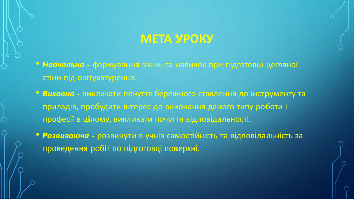 МЕТА УРОКУНавчальна - формування вмінь та навичок при підготовці цегляної стіни під оштукатурення. Виховна - викликати почуття бережного ставлення до інструменту та приладів, пробудити інтерес до виконання даного типу роботи і професії в цілому, викликати почуття відповідальності. Розвиваюча - розвинути в учнів самостійність та відповідальність за проведення робіт по підготовці поверхні.