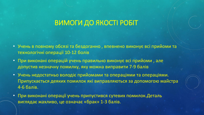 Вимоги до якості робіт. Учень в повному обсязі та бездоганно , впевнено виконує всі прийоми та технологічні операції 10-12 болів. При виконані операцій учень правильно виконує всі прийоми , але допустив незначну помилку, яку можна виправити 7-9 балів. Учень недостатньо володіє прийомами та операціями та операціями. Припускається деяких помилок які виправляються за допомогою майстра 4-6 балів. При виконані операції учень припустився сутевих помилок. Деталь виглядає жахливо, це означає «брак» 1-3 балів.