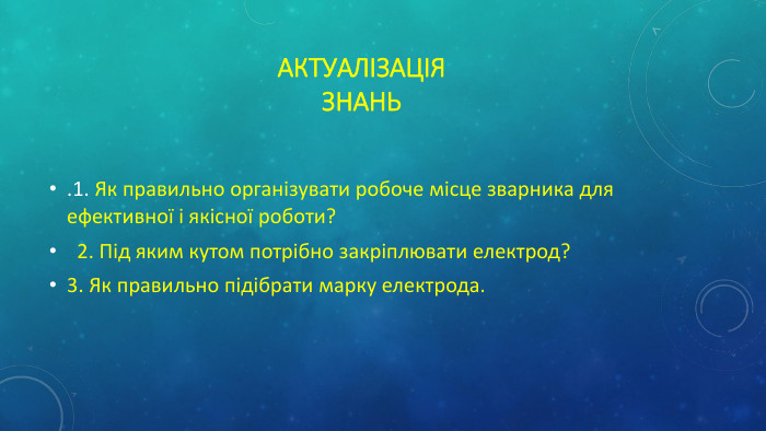 Актуалізація. Знань.1. Як правильно організувати робоче місце зварника для ефективної і якісної роботи? 2. Під яким кутом потрібно закріплювати електрод?3. Як правильно підібрати марку електрода.