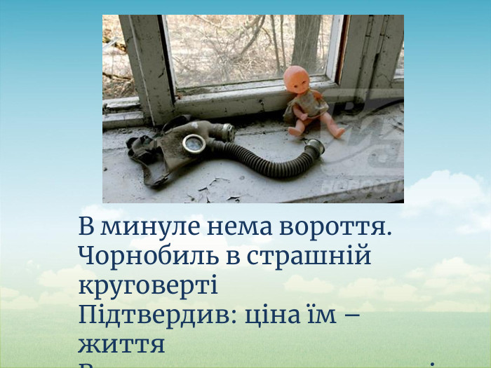 В минуле нема вороття. Чорнобиль в страшній круговертіПідтвердив: ціна їм – життя. Всього, що живе на планеті.