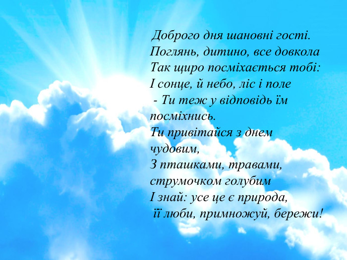  Доброго дня шановні гості. Поглянь, дитино, все довкола Так щиро посміхається тобі: І сонце, й небо, ліс і поле - Ти теж у відповідь їм посміхнись. Ти привітайся з днем чудовим, З пташками, травами, струмочком голубим І знай: усе це є природа, її люби, примножуй, бережи!