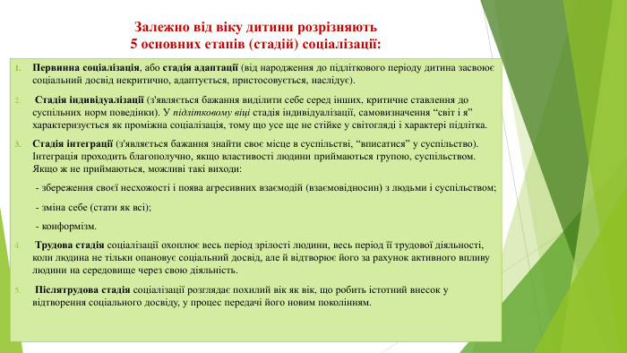 Залежно від віку дитини розрізняють 5 основних етапів (стадій) соціалізації: Первинна соціалізація, або стадія адаптації (від народження до підліткового періоду дитина засвоює соціальний досвід некритично, адаптується, пристосовується, наслідує). Стадія індивідуалізації (з'являється бажання виділити себе серед інших, критичне ставлення до суспільних норм поведінки). У підлітковому віці стадія індивідуалізації, самовизначення “світ і я” характеризується як проміжна соціалізація, тому що усе ще не стійке у світогляді і характері підлітка. Стадія інтеграції (з'являється бажання знайти своє місце в суспільстві, “вписатися” у суспільство). Інтеграція проходить благополучно, якщо властивості людини приймаються групою, суспільством. Якщо ж не приймаються, можливі такі виходи: - збереження своєї несхожості і поява агресивних взаємодій (взаємовідносин) з людьми і суспільством; - зміна себе (стати як всі); - конформізм. Трудова стадія соціалізації охоплює весь період зрілості людини, весь період її трудової діяльності, коли людина не тільки опановує соціальний досвід, але й відтворює його за рахунок активного впливу людини на середовище через свою діяльність. Післятрудова стадія соціалізації розглядає похилий вік як вік, що робить істотний внесок у відтворення соціального досвіду, у процес передачі його новим поколінням.