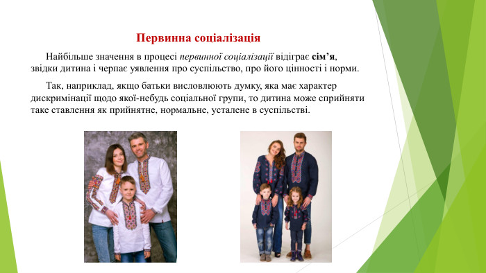 Первинна соціалізація Найбільше значення в процесі первинної соціалізації відіграє сім’я, звідки дитина і черпає уявлення про суспільство, про його цінності і норми. Так, наприклад, якщо батьки висловлюють думку, яка має характер дискримінації щодо якої-небудь соціальної групи, то дитина може сприйняти таке ставлення як прийнятне, нормальне, усталене в суспільстві.
