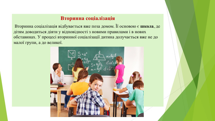 Вторинна соціалізація Вторинна соціалізація відбувається вже поза домом. Її основою є школа, де дітям доводиться діяти у відповідності з новими правилами і в нових обставинах. У процесі вторинної соціалізації дитина долучається вже не до малої групи, а до великої.