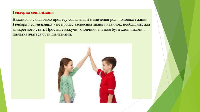 Гендерна соціалізація Важливою складовою процесу соціалізації є вивчення ролі чоловіка і жінки. Гендерна соціалізація - це процес засвоєння знань і навичок, необхідних для конкретного статі. Простіше кажучи, хлопчики вчаться бути хлопчиками і дівчатка вчаться бути дівчатками.