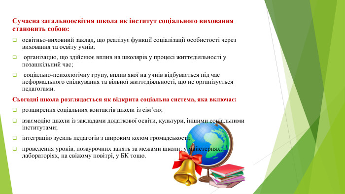 Сучасна загальноосвітня школа як інститут соціального виховання становить собою: освітньо-виховний заклад, що реалізує функції соціалізації особистості через виховання та освіту учнів; організацію, що здійснює вплив на школярів у процесі життєдіяльності у позашкільний час; соціально-психологічну групу, вплив якої на учнів відбувається під час неформального спілкування та вільної життєдіяльності, що не організується педагогами. Сьогодні школа розглядається як відкрита соціальна система, яка включає: розширення соціальних контактів школи із сім’єю;взаємодію школи із закладами додаткової освіти, культури, іншими соціальними інститутами; інтеграцію зусиль педагогів з широким колом громадськості;проведення уроків, позаурочних занять за межами школи: у майстернях, лабораторіях, на свіжому повітрі, у БК тощо.