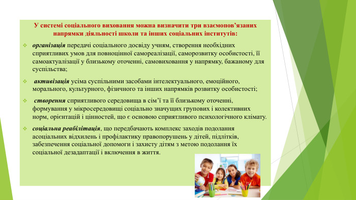 У системі соціального виховання можна визначити три взаємопов’язаних напрямки діяльності школи та інших соціальних інститутів: організація передачі соціального досвіду учням, створення необхідних сприятливих умов для повноцінної самореалізації, саморозвитку особистості, її самоактуалізації у близькому оточенні, самовиховання у напрямку, бажаному для суспільства; активізація усіма суспільними засобами інтелектуального, емоційного, морального, культурного, фізичного та інших напрямків розвитку особистості; створення сприятливого середовища в сім’ї та її близькому оточенні, формування у мікросередовищі соціально значущих групових і колективних норм, орієнтацій і цінностей, що є основою сприятливого психологічного клімату.соціальна реабілітація, що передбачають комплекс заходів подолання асоціальних відхилень і профілактику правопорушень у дітей, підлітків, забезпечення соціальної допомоги і захисту дітям з метою подолання їх соціальної дезадаптації і включення в життя.