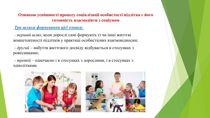 Ознакою успішності процесу соціалізації особистості підлітка є його готовність взаємодіяти з соціумом Три шляхи формування цієї ознаки: - перший шлях, коли дорослі самі формують ті чи інші життєві компетентності підлітків у практиці особистісних взаємовідносин; - другий – набуття життєвого досвіду відбувається в стосунках з ровесниками; - третій – одночасно і в стосунках з дорослими, і в стосунках з однолітками.