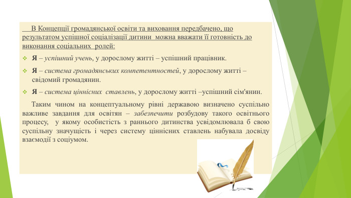  В Концепції громадянської освіти та виховання передбачено, що результатом успішної соціалізації дитини можна вважати її готовність до виконання соціальних ролей: Я – успішний учень, у дорослому житті – успішний працівник. Я – система громадянських компетентностей, у дорослому житті – свідомий громадянин. Я – система ціннісних ставлень, у дорослому житті –успішний сім'янин. Таким чином на концептуальному рівні державою визначено суспільно важливе завдання для освітян – забезпечити розбудову такого освітнього процесу, у якому особистість з раннього дитинства усвідомлювала б свою суспільну значущість і через систему ціннісних ставлень набувала досвіду взаємодії з соціумом.