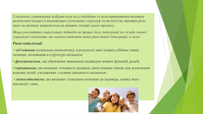 Соціальне становлення відбувається під стихійним та цілеспрямованим впливом величезної кількості відповідних суспільних структур та інститутів, виховна роль яких по-різному виявляється на вікових стадіях цього процесу. Якщо розглядати соціалізацію індивіда як процес його інтеграції до складу певної соціальної спільноти, то можна виділити певні рівні такої інтеграції, а саме: Рівні соціалізації • об'єктивна (соціально-економічна), в результаті якої індивід обіймає певну позицію, положення в структурі спільноти; • функціональна, що обумовлює виконання індивідом певних функцій, ролей; • нормативна, що визначає готовність індивіда діяти певним чином для досягнення власних цілей, узгоджених з цілями діяльності спільноти; • міжособистісна, що визначає ставлення оточення до індивіда, оцінку його взаємодії з ним.