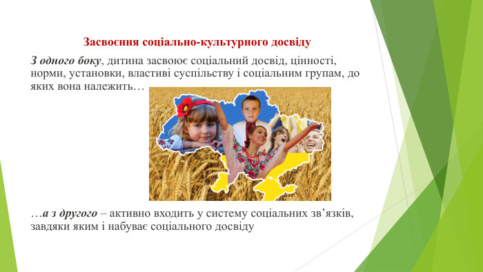Засвоєння соціально-культурного досвіду З одного боку, дитина засвоює соціальний досвід, цінності, норми, установки, властиві суспільству і соціальним групам, до яких вона належить… …а з другого – активно входить у систему соціальних зв’язків, завдяки яким і набуває соціального досвіду