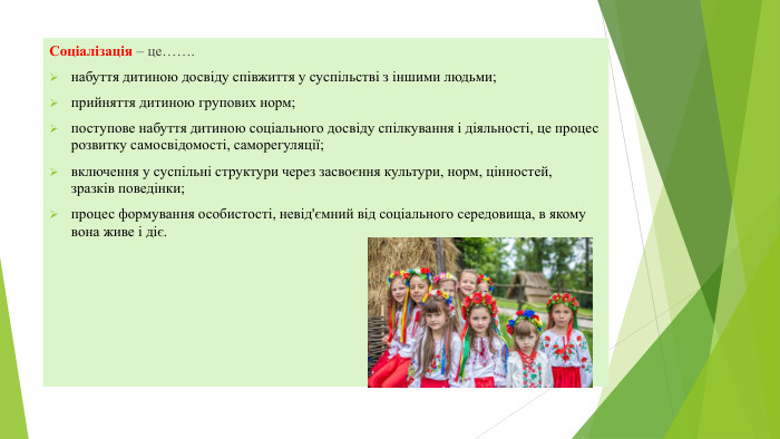 Соціалізація – це…….набуття дитиною досвіду співжиття у суспільстві з іншими людьми;прийняття дитиною групових норм;поступове набуття дитиною соціального досвіду спілкування і діяльності, це процес розвитку самосвідомості, саморегуляції;включення у суспільні структури через засвоєння культури, норм, цінностей, зразків поведінки;процес формування особистості, невід'ємний від соціального середовища, в якому вона живе і діє.