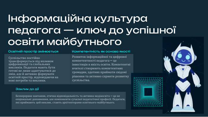 Інформаційна культура педагога — ключ до успішної освіти майбутнього. Освітній простір змінюється. Суспільство постійно трансформується під впливом цифровизації та глобальних викликів. Педагоги мають бути готові не лише адаптуватися до змін, але й активно формувати освітній простір, відповідаючи на нові потреби та виклики. Розвиток інформаційної та цифрової компетентності педагога — це інвестиція в якість освіти. Компетентні вчителі створюють компетентних громадян, здатних приймати свідомі рішення та активно сприяти розвитку суспільства. Компетентність як основа якостіЗаклик до діїБезперервне навчання, етична відповідальність та активна медіаосвіта — це не опціональні доповнення, але компоненти сучасної педагогічної професії. Педагоги, які приймають цей виклик, стають архітекторами освітнього майбутнього.