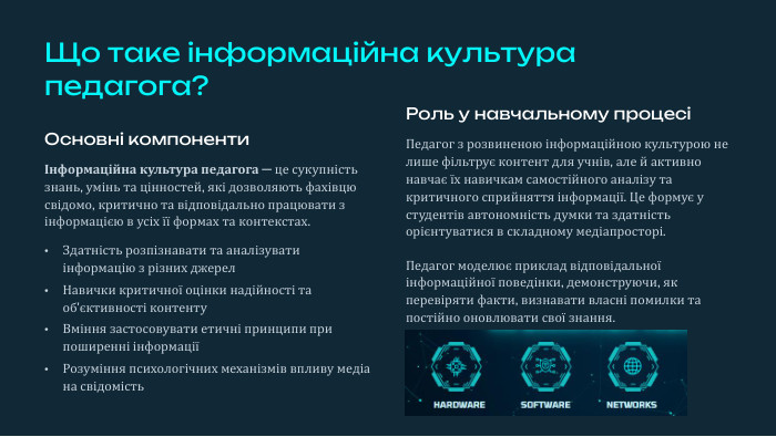 Що таке інформаційна культура педагога?Основні компонентиІнформаційна культура педагога — це сукупність знань, умінь та цінностей, які дозволяють фахівцю свідомо, критично та відповідально працювати з інформацією в усіх її формах та контекстах. Здатність розпізнавати та аналізувати інформацію з різних джерел. Навички критичної оцінки надійності та об'єктивності контенту. Вміння застосовувати етичні принципи при поширенні інформаціїРозуміння психологічних механізмів впливу медіа на свідомість. Роль у навчальному процесіПедагог з розвиненою інформаційною культурою не лише фільтрує контент для учнів, але й активно навчає їх навичкам самостійного аналізу та критичного сприйняття інформації. Це формує у студентів автономність думки та здатність орієнтуватися в складному медіапросторі. Педагог моделює приклад відповідальної інформаційної поведінки, демонструючи, як перевіряти факти, визнавати власні помилки та постійно оновлювати свої знання.