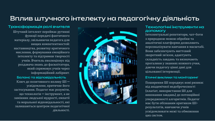 Вплив штучного інтелекту на педагогічну діяльність. Трансформація ролі вчителя. Штучний інтелект переймає рутинні функції передачі фактичного матеріалу, звільняючи педагога для вищих компетентностей: наставництва, розвитку критичного мислення, формування емоційного інтелекту та підтримки творчості учнів. Вчитель еволюціонує від роздавача знань до фасилітатора, який спрямовує учнів через інформаційний лабіринт. Технологічні інструменти на допомогуІнтелектуальні репетитори, чат-боти з природною мовою обробки та аналітичні платформи дозволяють персоналізувати навчання в масштабі. Вони забезпечують миттєвий зворотний зв'язок, адаптують складність завдань та визначають прогалини у знаннях кожного учня, даючи педагогу цінні дані для цільованої інтервенції. Етичні виклики та моніторинг. Поширення ШІ породжує нові ризики: від академічної недоброчесності (плагіат, використання ШІ для виконання завдань) до потенційної упередженості алгоритмів. Педагог має бути обізнаним критиком ШІ-результатів, навчаючи учнів усвідомлювати межі та обмеження цих систем. Баланс та відповідальність. Ключ до позитивного впливу ШІ — усвідомлене, критичне його застосування. Педагог має розуміти, що технологія — інструмент, а не замінник людської мудрості, емпатії та моральної відповідальності, які залишаються центром педагогічної діяльності.
