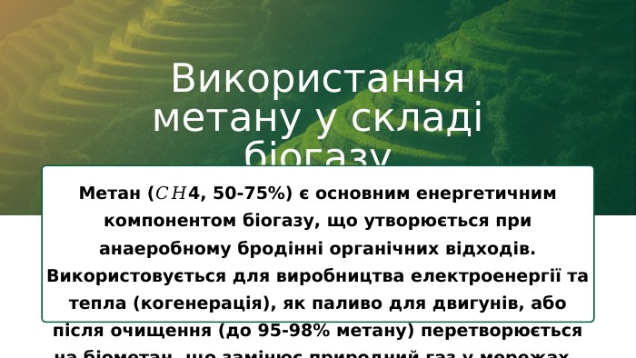 Використання метану у складі біогазу. Метан (𝐶𝐻4, 50-75%) є основним енергетичним компонентом біогазу, що утворюється при анаеробному бродінні органічних відходів. Використовується для виробництва електроенергії та тепла (когенерація), як паливо для двигунів, або після очищення (до 95-98% метану) перетворюється на біометан, що замінює природний газ у мережах. 