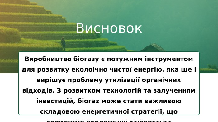Висновок. Виробництво біогазу є потужним інструментом для розвитку еколоічно чистої енергію, яка ще і вирішує проблему утилізації органічних відходів. З розвитком технологій та залученням інвестицій, біогаз може стати важливою складовою енергетичної стратегії, що сприятиме екологічній стійкості та економічному зростанню.