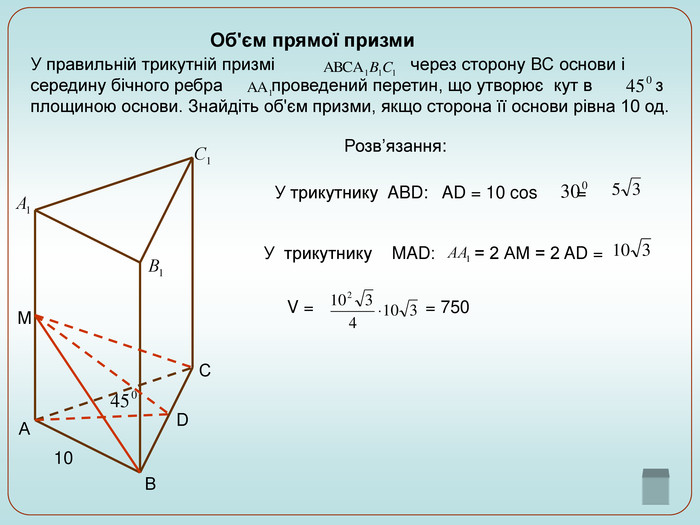Об'єм прямої призми  У правильній трикутній призмі                            через сторону ВС основи і середину бічного ребра          проведений перетин, що утворює  кут в             з площиною основи. Знайдіть об'єм призми, якщо сторона її основи рівна 10 од.          С В А М D 10 Розв’язання: У трикутнику  ABD:   AD = 10 cos        =    У  трикутнику    MAD:        = 2 АМ = 2 AD =   V =                       = 750 