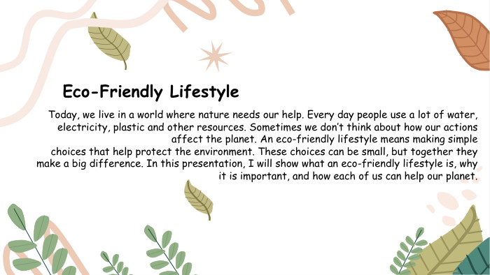 Eco-Friendly Lifestyle. Today, we live in a world where nature needs our help. Every day people use a lot of water, electricity, plastic and other resources. Sometimes we don’t think about how our actions affect the planet. An eco-friendly lifestyle means making simple choices that help protect the environment. These choices can be small, but together they make a big difference. In this presentation, I will show what an eco-friendly lifestyle is, why it is important, and how each of us can help our planet.