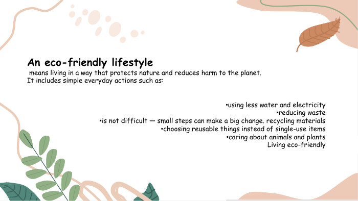 An eco-friendly lifestyle means living in a way that protects nature and reduces harm to the planet. It includes simple everyday actions such as:using less water and electricityreducing wasteis not difficult — small steps can make a big change. recycling materialschoosing reusable things instead of single-use itemscaring about animals and plants. Living eco-friendly 