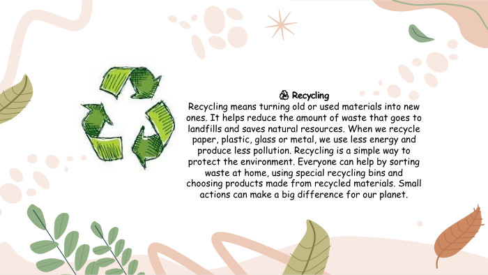 ♻️ Recycling. Recycling means turning old or used materials into new ones. It helps reduce the amount of waste that goes to landfills and saves natural resources. When we recycle paper, plastic, glass or metal, we use less energy and produce less pollution. Recycling is a simple way to protect the environment. Everyone can help by sorting waste at home, using special recycling bins and choosing products made from recycled materials. Small actions can make a big difference for our planet.