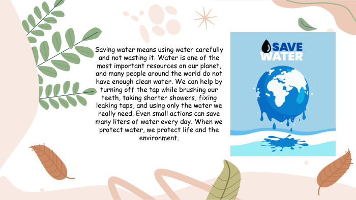 Saving water means using water carefully and not wasting it. Water is one of the most important resources on our planet, and many people around the world do not have enough clean water. We can help by turning off the tap while brushing our teeth, taking shorter showers, fixing leaking taps, and using only the water we really need. Even small actions can save many liters of water every day. When we protect water, we protect life and the environment.