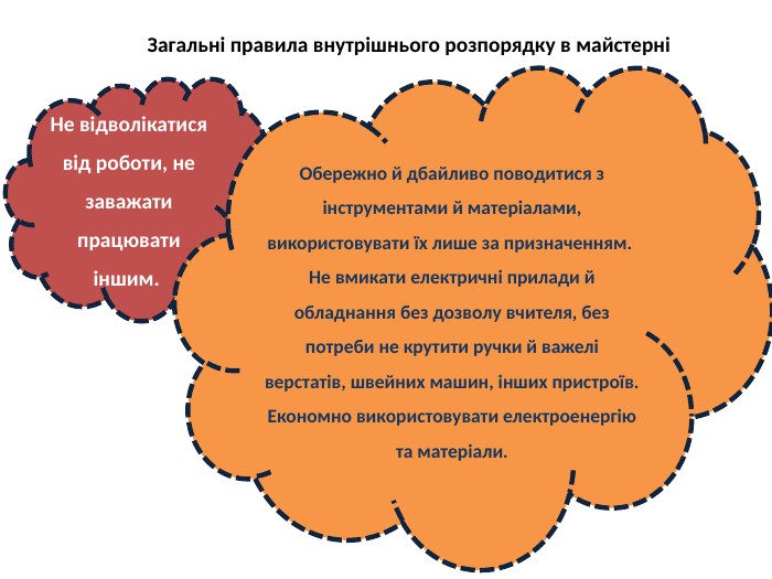 Загальні правила внутрішнього розпорядку в майстерніНе відволікатися від роботи, не заважати працювати іншим. Обережно й дбайливо поводитися з інструментами й матеріалами, використовувати їх лише за призначенням. Не вмикати електричні прилади й обладнання без дозволу вчителя, без потреби не крутити ручки й важелі верстатів, швейних машин, інших пристроїв. Економно використовувати електроенергію та матеріали.
