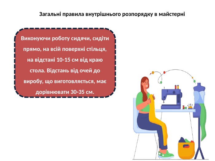 Загальні правила внутрішнього розпорядку в майстерніВиконуючи роботу сидячи, сидіти прямо, на всій поверхні стільця, на відстані 10-15 см від краю стола. Відстань від очей до виробу, що виготовляється, має дорівнювати 30-35 см.