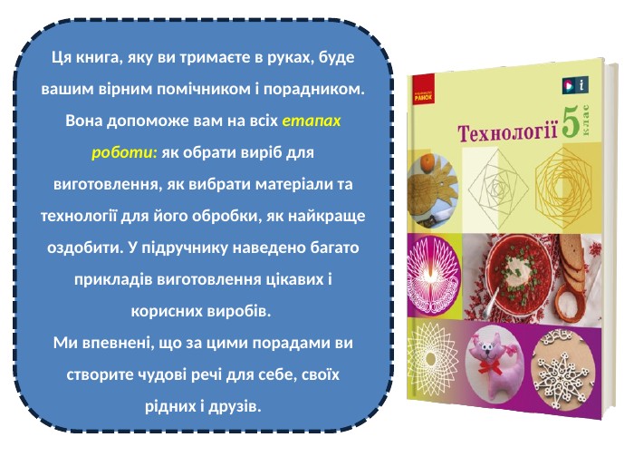 Ця книга, яку ви тримаєте в руках, буде вашим вірним помічником і порадником. Вона допоможе вам на всіх етапах роботи: як обрати виріб для виготовлення, як вибрати матеріали та технології для його обробки, як найкраще оздобити. У підручнику наведено багато прикладів виготовлення цікавих і корисних виробів. Ми впевнені, що за цими порадами ви створите чудові речі для себе, своїх рідних і друзів.