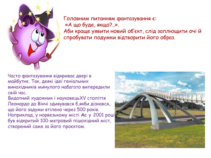 Головним питанням фантазування є: «А що буде, якщо?..». Аби краще уявити новий об’єкт, слід заплющити очі й спробувати подумки відтворити його образ. Часто фантазування відкриває двері в майбутнє. Так, деякі ідеї геніальних винахідників минулого набагато випередили свій час. Видатний художник і науковець. XV століття Леонардо да Вінчі здивувався б,якби дізнався, що його задуми втілено через 500 років. Наприклад, у норвезькому місті Ас у 2001 році був відкритий 100-метровий пішохідний міст, створений саме за його проєктом.