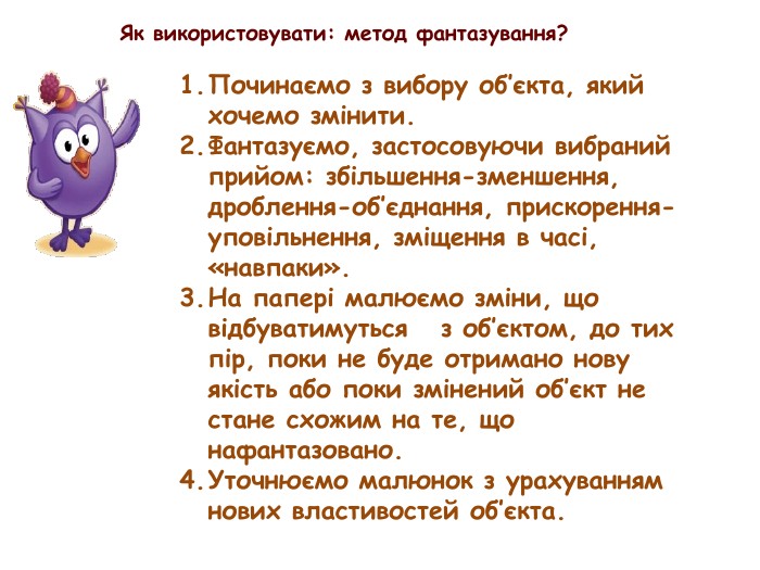 Як використовувати: метод фантазування?Починаємо з вибору об’єкта, який хочемо змінити. Фантазуємо, застосовуючи вибраний прийом: збільшення-зменшення, дроблення-об’єднання, прискорення-уповільнення, зміщення в часі, «навпаки». На папері малюємо зміни, що відбуватимуться з об’єктом, до тих пір, поки не буде отримано нову якість або поки змінений об’єкт не стане схожим на те, що нафантазовано. Уточнюємо малюнок з урахуванням нових властивостей об’єкта.