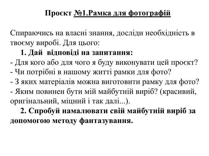 Проєкт №1. Рамка для фотографій. Спираючись на власні знання, досліди необхідність в твоєму виробі. Для цього:     1. Дай відповіді на запитання: - Для кого або для чого я буду виконувати цей проєкт?- Чи потрібні в нашому житті рамки для фото?- З яких матеріалів можна виготовити рамку для фото?- Яким повинен бути мій майбутній виріб? (красивий, оригінальний, міцний і так далі...).     2. Спробуй намалювати свій майбутній виріб за допомогою методу фантазування. 