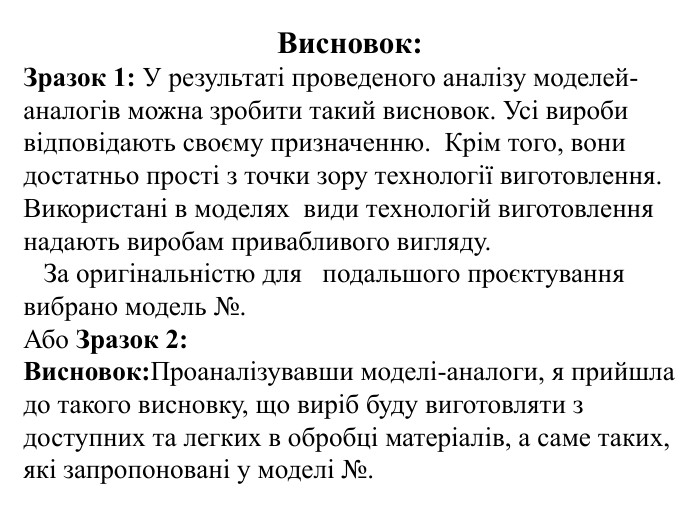 Висновок: Зразок 1: У результаті проведеного аналізу моделей-аналогів можна зробити такий висновок. Усі вироби відповідають своєму призначенню. Крім того, вони достатньо прості з точки зору технології виготовлення. Використані в моделях види технологій виготовлення надають виробам привабливого вигляду. За оригінальністю для подальшого проєктування вибрано модель №. Або Зразок 2: Висновок: Проаналізувавши моделі-аналоги, я прийшла до такого висновку, що виріб буду виготовляти з доступних та легких в обробці матеріалів, а саме таких, які запропоновані у моделі №.