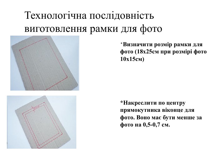 Технологічна послідовність виготовлення рамки для фото*Визначити розмір рамки для фото (18х25см при розмірі фото 10х15см)*Накреслити по центру прямокутника віконце для фото. Воно має бути менше за фото на 0,5-0,7 см.