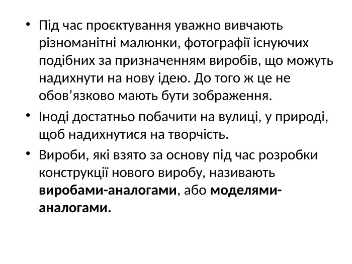 Під час проєктування уважно вивчають різноманітні малюнки, фотографії існуючих подібних за призначенням виробів, що можуть надихнути на нову ідею. До того ж це не обов’язково мають бути зображення.Іноді достатньо побачити на вулиці, у природі, щоб надихнутися на творчість. Вироби, які взято за основу під час розробки конструкції нового виробу, називають виробами-аналогами, або моделями-аналогами.