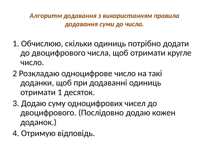 Алгоритм додавання з використанням правила додавання суми до числа.1. Обчислюю, скільки одиниць потрібно додати до двоцифрового числа, щоб отримати кругле число. 2 Розкладаю одноцифрове число на такі доданки, щоб при додаванні одиниць отримати 1 десяток. 3. Додаю суму одноцифрових чисел до двоцифрового. (Послідовно додаю кожен доданок.) 4. Отримую відповідь.