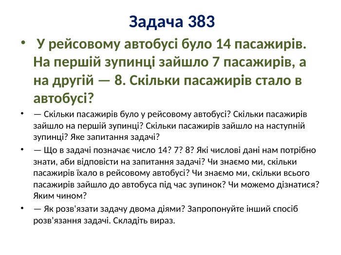 Задача 383 У рейсовому автобусі було 14 пасажирів. На першій зупинці зайшло 7 пасажирів, а на другій — 8. Скільки пасажирів стало в автобусі? — Скільки пасажирів було у рейсовому автобусі? Скільки пасажирів зайшло на першій зупинці? Скільки пасажирів зайшло на наступній зупинці? Яке запитання задачі?— Що в задачі позначає число 14? 7? 8? Які числові дані нам потрібно знати, аби відповісти на запитання задачі? Чи знаємо ми, скільки пасажирів їхало в рейсовому автобусі? Чи знаємо ми, скільки всього пасажирів зайшло до автобуса під час зупинок? Чи можемо дізнатися? Яким чином?— Як розв'язати задачу двома діями? Запропонуйте інший спосіб розв'язання задачі. Складіть вираз.