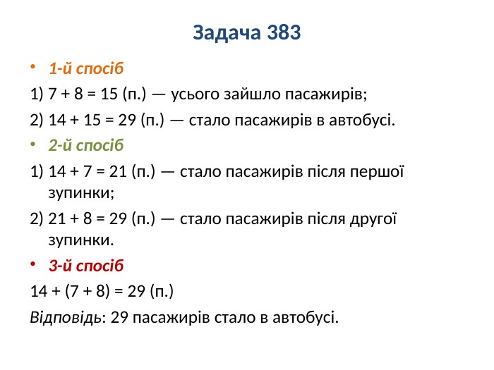 Задача 3831-й спосіб1) 7 + 8 = 15 (п.) — усього зайшло пасажирів;2) 14 + 15 = 29 (п.) — стало пасажирів в автобусі.2-й спосіб1) 14 + 7 = 21 (п.) — стало пасажирів після першої зупинки;2) 21 + 8 = 29 (п.) — стало пасажирів після другої зупинки.3-й спосіб14 + (7 + 8) = 29 (п.)Відповідь: 29 пасажирів стало в автобусі.
